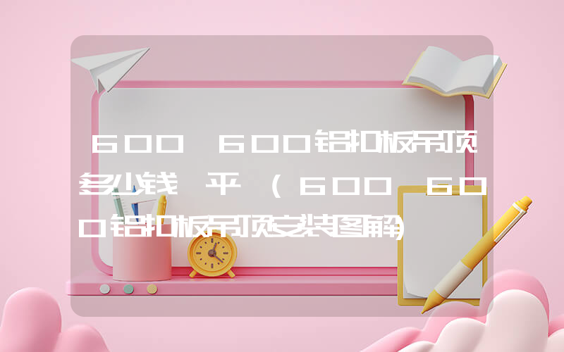 600 600铝扣板吊顶多少钱一平 (600＊600铝扣板吊顶安装图解)